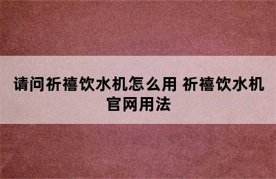 请问祈禧饮水机怎么用 祈禧饮水机官网用法